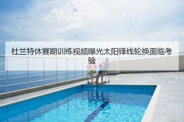 杜兰特休赛期训练视频曝光太阳锋线轮换面临考验