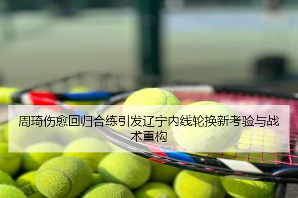 周琦伤愈回归合练引发辽宁内线轮换新考验与战术重构