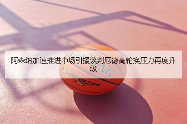 阿森纳加速推进中场引援谈判厄德高轮换压力再度升级
