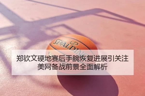 郑钦文硬地赛后手腕恢复进展引关注 美网备战前景全面解析