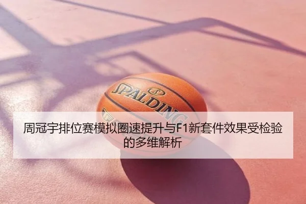 周冠宇排位赛模拟圈速提升与F1新套件效果受检验的多维解析