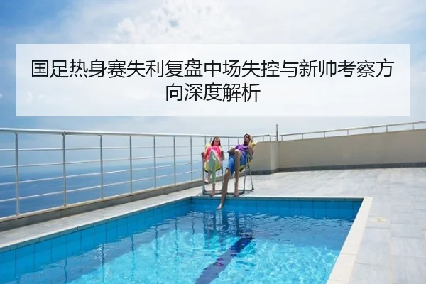 国足热身赛失利复盘中场失控与新帅考察方向深度解析