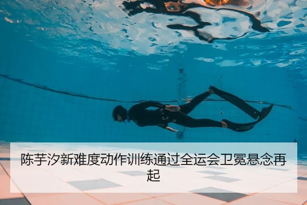 陈芋汐新难度动作训练通过全运会卫冕悬念再起
